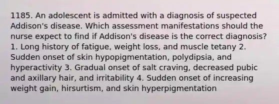 1185. An adolescent is admitted with a diagnosis of suspected Addison's disease. Which assessment manifestations should the nurse expect to find if Addison's disease is the correct diagnosis? 1. Long history of fatigue, weight loss, and muscle tetany 2. Sudden onset of skin hypopigmentation, polydipsia, and hyperactivity 3. Gradual onset of salt craving, decreased pubic and axillary hair, and irritability 4. Sudden onset of increasing weight gain, hirsurtism, and skin hyperpigmentation