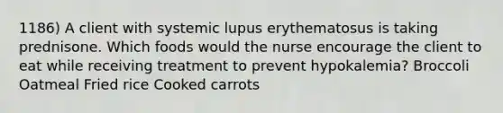 1186) A client with systemic lupus erythematosus is taking prednisone. Which foods would the nurse encourage the client to eat while receiving treatment to prevent hypokalemia? Broccoli Oatmeal Fried rice Cooked carrots