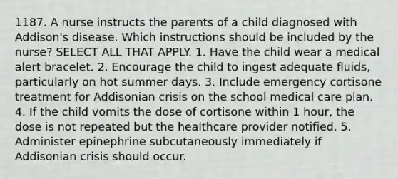 1187. A nurse instructs the parents of a child diagnosed with Addison's disease. Which instructions should be included by the nurse? SELECT ALL THAT APPLY. 1. Have the child wear a medical alert bracelet. 2. Encourage the child to ingest adequate fluids, particularly on hot summer days. 3. Include emergency cortisone treatment for Addisonian crisis on the school medical care plan. 4. If the child vomits the dose of cortisone within 1 hour, the dose is not repeated but the healthcare provider notified. 5. Administer epinephrine subcutaneously immediately if Addisonian crisis should occur.