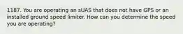 1187. You are operating an sUAS that does not have GPS or an installed ground speed limiter. How can you determine the speed you are operating?