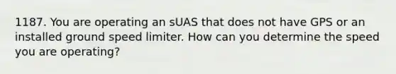 1187. You are operating an sUAS that does not have GPS or an installed ground speed limiter. How can you determine the speed you are operating?