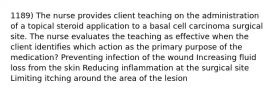 1189) The nurse provides client teaching on the administration of a topical steroid application to a basal cell carcinoma surgical site. The nurse evaluates the teaching as effective when the client identifies which action as the primary purpose of the medication? Preventing infection of the wound Increasing fluid loss from the skin Reducing inflammation at the surgical site Limiting itching around the area of the lesion