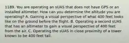 1189. You are operating an sUAS that does not have GPS or an installed altimeter. How can you determine the altitude you are operating? A. Gaining a visual perspective of what 400 feet looks like on the ground before the flight. B. Operating a second sUAS that has an altimeter to gain a visual perspective of 400 feet from the air. C. Operating the sUAS in close proximity of a tower known to be 400 feet tall.