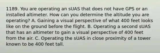 1189. You are operating an sUAS that does not have GPS or an installed altimeter. How can you determine the altitude you are operating? A. Gaining a visual perspective of what 400 feet looks like on the ground before the flight. B. Operating a second sUAS that has an altimeter to gain a visual perspective of 400 feet from the air. C. Operating the sUAS in close proximity of a tower known to be 400 feet tall.