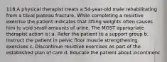 118.A physical therapist treats a 54-year-old male rehabilitating from a tibial plateau fracture. While completing a resistive exercise the patient indicates that lifting weights often causes him to void small amounts of urine. The MOST appropriate therapist action is: a. Refer the patient to a support group b. Instruct the patient in pelvic floor muscle strengthening exercises c. Discontinue resistive exercises as part of the established plan of care d. Educate the patient about incontinenc