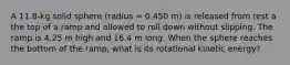 A 11.8-kg solid sphere (radius = 0.450 m) is released from rest a the top of a ramp and allowed to roll down without slipping. The ramp is 4.25 m high and 16.4 m long. When the sphere reaches the bottom of the ramp, what is its rotational kinetic energy?