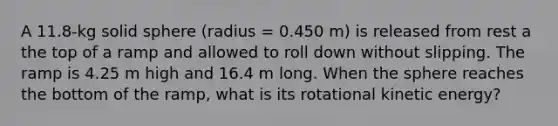 A 11.8-kg solid sphere (radius = 0.450 m) is released from rest a the top of a ramp and allowed to roll down without slipping. The ramp is 4.25 m high and 16.4 m long. When the sphere reaches the bottom of the ramp, what is its rotational kinetic energy?