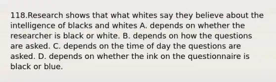 118.Research shows that what whites say they believe about the intelligence of blacks and whites A. depends on whether the researcher is black or white. B. depends on how the questions are asked. C. depends on the time of day the questions are asked. D. depends on whether the ink on the questionnaire is black or blue.