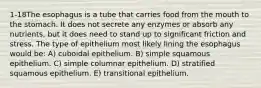 1-18The esophagus is a tube that carries food from the mouth to the stomach. It does not secrete any enzymes or absorb any nutrients, but it does need to stand up to significant friction and stress. The type of epithelium most likely lining the esophagus would be: A) cuboidal epithelium. B) simple squamous epithelium. C) simple columnar epithelium. D) stratified squamous epithelium. E) transitional epithelium.