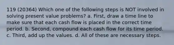 119 (20364) Which one of the following steps is NOT involved in solving present value problems? a. First, draw a time line to make sure that each cash flow is placed in the correct time period. b. Second, compound each cash flow for its time period. c. Third, add up the values. d. All of these are necessary steps.