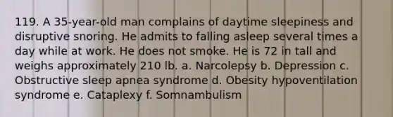 119. A 35-year-old man complains of daytime sleepiness and disruptive snoring. He admits to falling asleep several times a day while at work. He does not smoke. He is 72 in tall and weighs approximately 210 lb. a. Narcolepsy b. Depression c. Obstructive sleep apnea syndrome d. Obesity hypoventilation syndrome e. Cataplexy f. Somnambulism