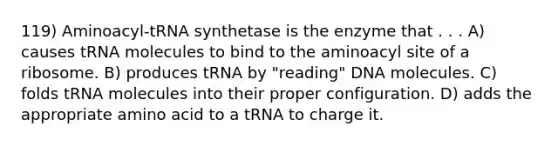 119) Aminoacyl-tRNA synthetase is the enzyme that . . . A) causes tRNA molecules to bind to the aminoacyl site of a ribosome. B) produces tRNA by "reading" DNA molecules. C) folds tRNA molecules into their proper configuration. D) adds the appropriate amino acid to a tRNA to charge it.