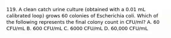 119. A clean catch urine culture (obtained with a 0.01 mL calibrated loop) grows 60 colonies of Escherichia coli. Which of the following represents the final colony count in CFU/ml? A. 60 CFU/mL B. 600 CFU/mL C. 6000 CFU/mL D. 60,000 CFU/mL