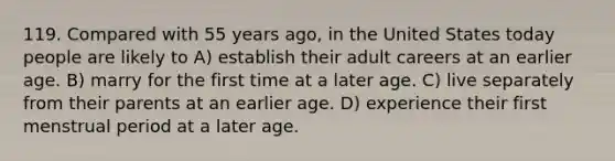 119. Compared with 55 years ago, in the United States today people are likely to A) establish their adult careers at an earlier age. B) marry for the first time at a later age. C) live separately from their parents at an earlier age. D) experience their first menstrual period at a later age.