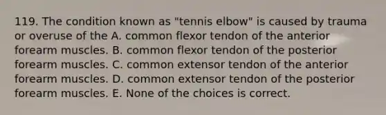 119. The condition known as "tennis elbow" is caused by trauma or overuse of the A. common flexor tendon of the anterior forearm muscles. B. common flexor tendon of the posterior forearm muscles. C. common extensor tendon of the anterior forearm muscles. D. common extensor tendon of the posterior forearm muscles. E. None of the choices is correct.