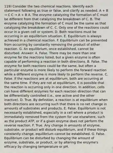 119) Consider the two <a href='https://www.questionai.com/knowledge/kc6NTom4Ep-chemical-reactions' class='anchor-knowledge'>chemical reactions</a>. Identify each statement following as true or false, and clarify as needed. A + B → C C → A + B A. The enzyme catalyzing the formation of C must be different from that catalyzing the breakdown of C. B. The enzyme catalyzing the formation of C must be the same as that catalyzing the breakdown of C. C. Only one of the reactions could occur in a given cell or system. D. Both reactions must be occurring in an equilibrium situation. E. Equilibrium is always achieved in a chemical reaction. F. Equilibrium can be prevented from occurring by constantly removing the product of either reaction. G. An equilibrium, once established, cannot be disturbed. Answer: A. False. There may be <a href='https://www.questionai.com/knowledge/keWHlEPx42-more-than' class='anchor-knowledge'>more than</a> one enzyme for the reactions listed, but a given enzyme is often capable of performing a reaction in both directions. B. False. The enzyme for both reactions could be the same, but often a particular enzyme is more likely to perform the forward reaction while a different enzyme is more likely to perform the reverse. C. False. If the reactions are at equilibrium, both are occurring at the same time. If they are not at equilibrium, it is possible that the reaction is occurring only in one direction. In addition, cells can have different enzymes for each reaction direction that can be differentially controlled (i.e., one active and the other inactive). D. True. By definition, a reaction is at equilibrium when both directions are occurring such that there is no net change in amounts of substrates and products. E. False. Equilibrium is not necessarily established, especially in a cell where a product is immediately removed from the system for use elsewhere, such as the product ATP, or if a given enzyme does not perform the reverse reaction. F. True. Any change in amounts of enzyme, substrate, or product will disturb equilibrium, and if these things constantly change, equilibrium cannot be established. G. False. Equilibrium can be disturbed by changing the amount of enzyme, substrate, or product, or by altering the enzyme's efficacy by changing temperature or pH.