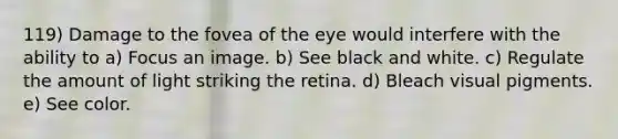 119) Damage to the fovea of the eye would interfere with the ability to a) Focus an image. b) See black and white. c) Regulate the amount of light striking the retina. d) Bleach visual pigments. e) See color.