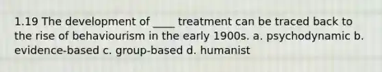 1.19 The development of ____ treatment can be traced back to the rise of behaviourism in the early 1900s. a. psychodynamic b. evidence-based c. group-based d. humanist