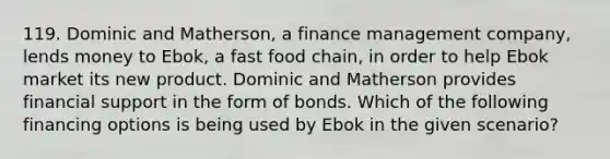 119. Dominic and Matherson, a finance management company, lends money to Ebok, a fast food chain, in order to help Ebok market its new product. Dominic and Matherson provides financial support in the form of bonds. Which of the following financing options is being used by Ebok in the given scenario?