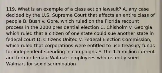 119. What is an example of a class action lawsuit? A. any case decided by the U.S. Supreme Court that affects an entire class of people B. Bush v. Gore, which ruled on the Florida recount process in the 2000 presidential election C. Chisholm v. Georgia, which ruled that a citizen of one state could sue another state in federal court D. Citizens United v. Federal Election Commission, which ruled that corporations were entitled to use treasury funds for independent spending in campaigns E. the 1.5 million current and former female Walmart employees who recently sued Walmart for sex discrimination