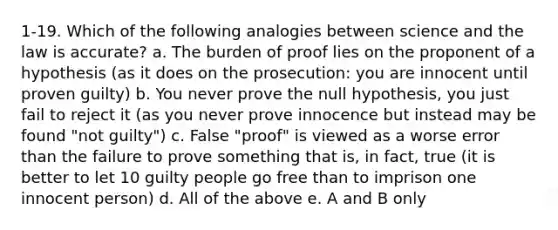 1-19. Which of the following analogies between science and the law is accurate? a. The burden of proof lies on the proponent of a hypothesis (as it does on the prosecution: you are innocent until proven guilty) b. You never prove the null hypothesis, you just fail to reject it (as you never prove innocence but instead may be found "not guilty") c. False "proof" is viewed as a worse error than the failure to prove something that is, in fact, true (it is better to let 10 guilty people go free than to imprison one innocent person) d. All of the above e. A and B only