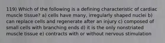 119) Which of the following is a defining characteristic of cardiac muscle tissue? a) cells have many, irregularly shaped nuclei b) can replace cells and regenerate after an injury c) composed of small cells with branching ends d) it is the only nonstriated muscle tissue e) contracts with or without nervous stimulation