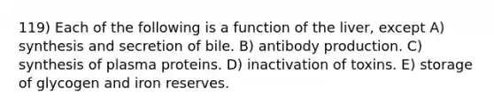 119) Each of the following is a function of the liver, except A) synthesis and secretion of bile. B) antibody production. C) synthesis of plasma proteins. D) inactivation of toxins. E) storage of glycogen and iron reserves.