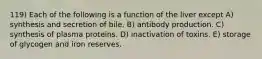 119) Each of the following is a function of the liver except A) synthesis and secretion of bile. B) antibody production. C) synthesis of plasma proteins. D) inactivation of toxins. E) storage of glycogen and iron reserves.