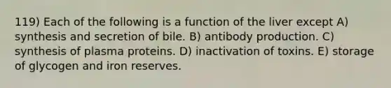 119) Each of the following is a function of the liver except A) synthesis and secretion of bile. B) antibody production. C) synthesis of plasma proteins. D) inactivation of toxins. E) storage of glycogen and iron reserves.