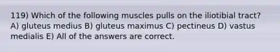 119) Which of the following muscles pulls on the iliotibial tract? A) gluteus medius B) gluteus maximus C) pectineus D) vastus medialis E) All of the answers are correct.