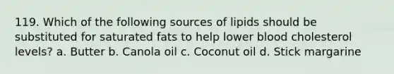 119. Which of the following sources of lipids should be substituted for saturated fats to help lower blood cholesterol levels? a. Butter b. Canola oil c. Coconut oil d. Stick margarine