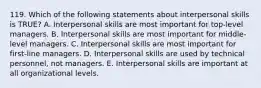 119. Which of the following statements about interpersonal skills is TRUE? A. Interpersonal skills are most important for top-level managers. B. Interpersonal skills are most important for middle-level managers. C. Interpersonal skills are most important for first-line managers. D. Interpersonal skills are used by technical personnel, not managers. E. Interpersonal skills are important at all organizational levels.