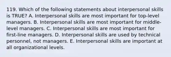 119. Which of the following statements about interpersonal skills is TRUE? A. Interpersonal skills are most important for top-level managers. B. Interpersonal skills are most important for middle-level managers. C. Interpersonal skills are most important for first-line managers. D. Interpersonal skills are used by technical personnel, not managers. E. Interpersonal skills are important at all organizational levels.