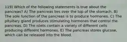 119) Which of the following statements is true about the pancreas? A) The pancreas lies over the top of the stomach. B) The sole function of the pancreas is to produce hormones. C) The pituitary gland produces stimulating hormones that control the pancreas. D) The islets contain a variety of different cells producing different hormones. E) The pancreas stores glucose, which can be released into the blood.