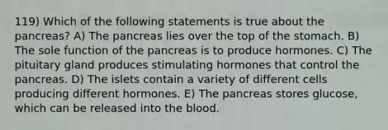 119) Which of the following statements is true about the pancreas? A) The pancreas lies over the top of the stomach. B) The sole function of the pancreas is to produce hormones. C) The pituitary gland produces stimulating hormones that control the pancreas. D) The islets contain a variety of different cells producing different hormones. E) The pancreas stores glucose, which can be released into the blood.