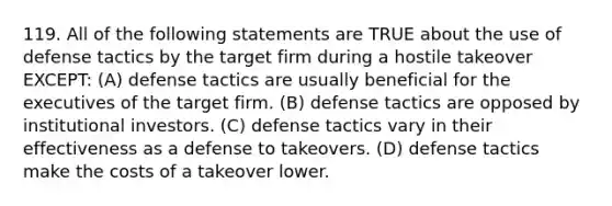 119. All of the following statements are TRUE about the use of defense tactics by the target firm during a hostile takeover EXCEPT: (A) defense tactics are usually beneficial for the executives of the target firm. (B) defense tactics are opposed by institutional investors. (C) defense tactics vary in their effectiveness as a defense to takeovers. (D) defense tactics make the costs of a takeover lower.