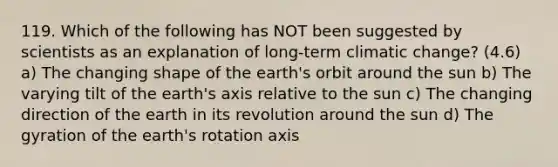 119. Which of the following has NOT been suggested by scientists as an explanation of long-term climatic change? (4.6) a) The changing shape of the earth's orbit around the sun b) The varying tilt of the earth's axis relative to the sun c) The changing direction of the earth in its revolution around the sun d) The gyration of the earth's rotation axis