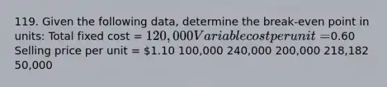 119. Given the following data, determine the break-even point in units: Total fixed cost = 120,000 Variable cost per unit =0.60 Selling price per unit = 1.10 100,000 240,000 200,000 218,182 50,000