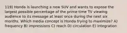 119) Honda is launching a new SUV and wants to expose the largest possible percentage of the prime time TV viewing audience to its message at least once during the next six months. Which media concept is Honda trying to maximize? A) frequency B) impressions C) reach D) circulation E) integration