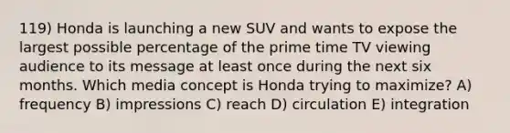 119) Honda is launching a new SUV and wants to expose the largest possible percentage of the prime time TV viewing audience to its message at least once during the next six months. Which media concept is Honda trying to maximize? A) frequency B) impressions C) reach D) circulation E) integration