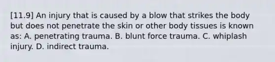 [11.9] An injury that is caused by a blow that strikes the body but does not penetrate the skin or other body tissues is known​ as: A. penetrating trauma. B. blunt force trauma. C. whiplash injury. D. indirect trauma.