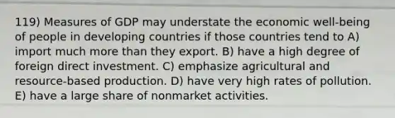 119) Measures of GDP may understate the economic well-being of people in developing countries if those countries tend to A) import much more than they export. B) have a high degree of foreign direct investment. C) emphasize agricultural and resource-based production. D) have very high rates of pollution. E) have a large share of nonmarket activities.