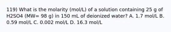 119) What is the molarity (mol/L) of a solution containing 25 g of H2SO4 (MW= 98 g) in 150 mL of deionized water? A. 1.7 mol/L B. 0.59 mol/L C. 0.002 mol/L D. 16.3 mol/L