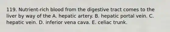 119. Nutrient-rich blood from the digestive tract comes to the liver by way of the A. hepatic artery. B. hepatic portal vein. C. hepatic vein. D. inferior vena cava. E. celiac trunk.