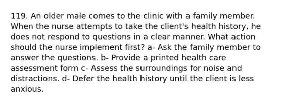 119. An older male comes to the clinic with a family member. When the nurse attempts to take the client's health history, he does not respond to questions in a clear manner. What action should the nurse implement first? a- Ask the family member to answer the questions. b- Provide a printed health care assessment form c- Assess the surroundings for noise and distractions. d- Defer the health history until the client is less anxious.