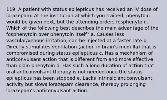 119. A patient with status epilepticus has received an IV dose of lorazepam. At the institution at which you trained, phenytoin would be given next, but the attending orders fosphenytoin. Which of the following best describes the main advantage of the fosphenytoin over phenytoin itself? a. Causes less vascular/venous irritation, can be injected at a faster rate b. Directly stimulates ventilation (action in brain's medulla) that is compromised during status epilepticus c. Has a mechanism of anticonvulsant action that is different from and more effective than plain phenytoin d. Has such a long duration of action that oral anticonvulsant therapy is not needed once the status epilepticus has been stopped e. Lacks intrinsic anticonvulsant activity but slows lorazepam clearance, thereby prolonging lorazepam's anticonvulsant action