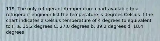 119. The only refrigerant /temperature chart available to a refrigerant engineer list the temperature is degrees Celsius if the chart indicates a Celsius temperature of 4 degrees to equivalent to F: a. 35.2 degrees C. 27.0 degrees b. 39.2 degrees d. 18.4 degrees