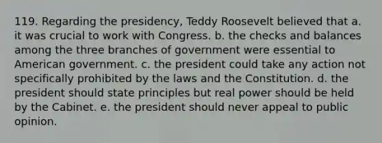 119. Regarding the presidency, Teddy Roosevelt believed that a. it was crucial to work with Congress. b. the checks and balances among the three branches of government were essential to American government. c. the president could take any action not specifically prohibited by the laws and the Constitution. d. the president should state principles but real power should be held by the Cabinet. e. the president should never appeal to public opinion.