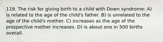 119. The risk for giving birth to a child with Down syndrome: A) is related to the age of the child's father. B) is unrelated to the age of the child's mother. C) increases as the age of the prospective mother increases. D) is about one in 500 births overall.