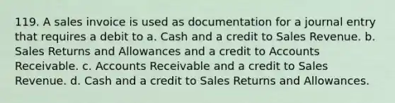 119. A sales invoice is used as documentation for a journal entry that requires a debit to a. Cash and a credit to Sales Revenue. b. Sales Returns and Allowances and a credit to Accounts Receivable. c. Accounts Receivable and a credit to Sales Revenue. d. Cash and a credit to Sales Returns and Allowances.